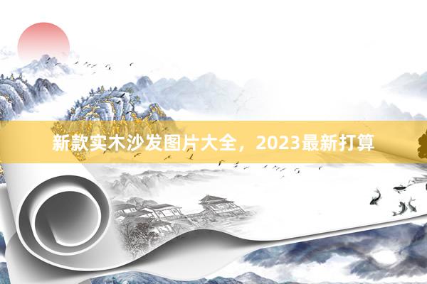 新款实木沙发图片大全，2023最新打算