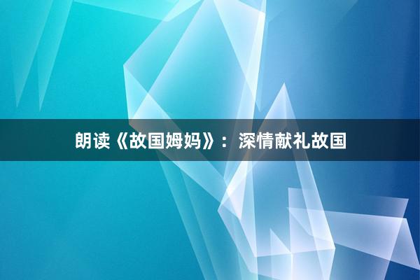 朗读《故国姆妈》：深情献礼故国