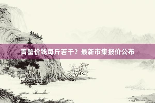 青蟹价钱每斤若干？最新市集报价公布